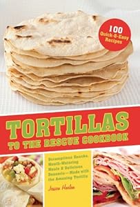 Tortillas to the Rescue: Scrumptious Snacks, Mouth-Watering Meals and Delicious Desserts--All Made with the Amazing Tortilla