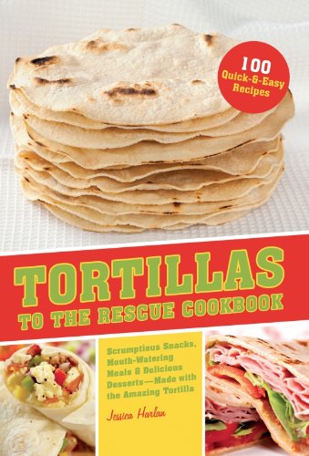 Tortillas to the Rescue: Scrumptious Snacks, Mouth-Watering Meals and Delicious Desserts--All Made with the Amazing Tortilla by Jessica Harlan