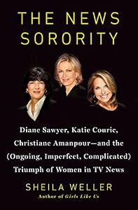 The News Sorority: Diane Sawyer, Katie Couric, Christiane Amanpour-and the (Ongoing, Imperfect, Complicated) Triumph of Women in TV News