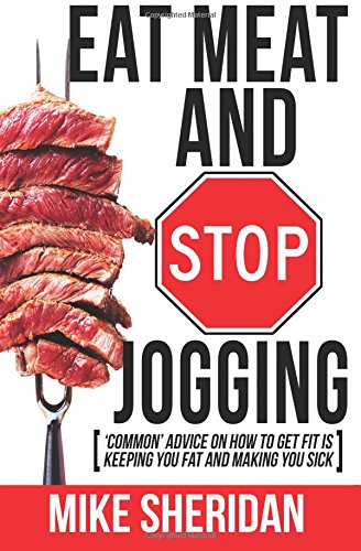 Eat Meat And Stop Jogging: 'Common' Advice On How To Get Fit Is Keeping You Fat And Making You Sick by Mike Sheridan