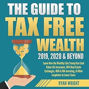 The Guide to Tax Free Wealth 2019, 2020 & Beyond: Learn How the Wealthy Like Trump Use Cash Value Life Insurance, 1031 Real Estate Exchanges, 401k & IRA Investing, & Other Loopholes to Lower Taxes by Ryan Wright