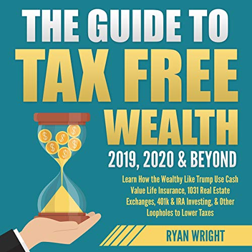 The Guide to Tax Free Wealth 2019, 2020 & Beyond: Learn How the Wealthy Like Trump Use Cash Value Life Insurance, 1031 Real Estate Exchanges, 401k & IRA Investing, & Other Loopholes to Lower Taxes by Ryan Wright