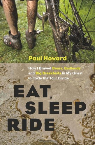 Eat, Sleep, Ride: How I Braved Bears, Badlands, and Big Breakfasts in My Quest to Cycle the Tour Divide by Paul Howard
