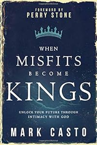 When Misfits Become Kings: Unlock Your Future Through Intimacy With God by Mark Casto