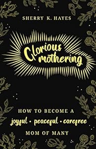 Glorious Mothering: How to become a joyful, peaceful, care-free, mom of many by Sherry K. Hayes