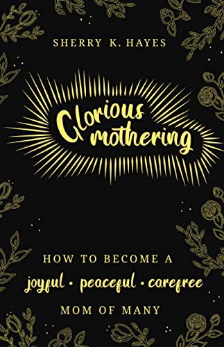 Glorious Mothering: How to become a joyful, peaceful, care-free, mom of many by Sherry K. Hayes