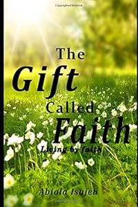The Gift called Faith: Living by faith by Abiola Isujeh