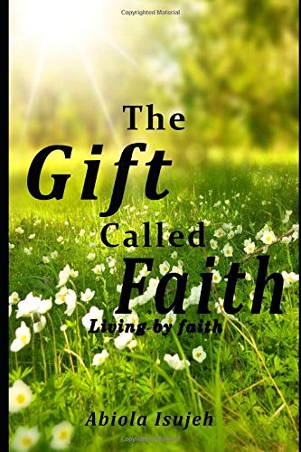 The Gift called Faith: Living by faith by Abiola Isujeh