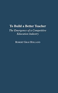To Build a Better Teacher: The Emergence of a Competitive Education Industry by Robert G. Holland