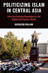Politicizing Islam in Central Asia: From the Russian Revolution to the Afghan and Syrian Jihads by Kathleen Collins