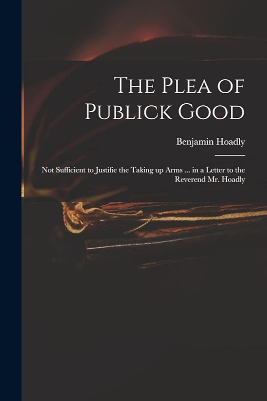 The Plea of Publick Good: Not Sufficient to Justifie the Taking up Arms ... in a Letter to the Reverend Mr. Hoadly by Benjamin 1676-1761 Measures Hoadly
