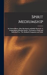 Spirit Mediumship: Its Various Phases: How Developed, and Safely Practiced: A Compendium of Psychic Science: For Seances, Circles and Individual Use: The Medium's Companion and Guide
