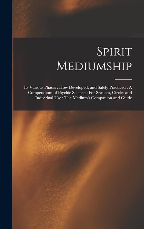 Spirit Mediumship: Its Various Phases: How Developed, and Safely Practiced: A Compendium of Psychic Science: For Seances, Circles and Individual Use: The Medium's Companion and Guide by Anonymous