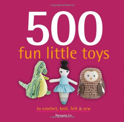 500 Fun Little Toys To Crochet, Knit, Felt &amp; Sew by Nguyen Le