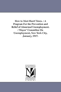 How to meet hard times. : A program for the prevention and relief of abnormal unemployment. / Mayor' Committee on Unemployment, New York City, January, 1917.