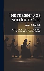 The Present Age And Inner Life: Ancient And Modern Spirit Mysteries Classified And Explained: A Sequel To Spiritual Intercouse