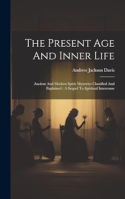 The Present Age And Inner Life: Ancient And Modern Spirit Mysteries Classified And Explained: A Sequel To Spiritual Intercouse