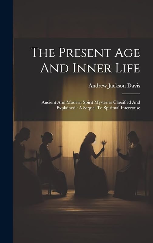 The Present Age And Inner Life: Ancient And Modern Spirit Mysteries Classified And Explained: A Sequel To Spiritual Intercouse by Andrew Jackson Davis