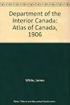 Department of the Interior, Canada. Honourable Frank. Oliver, Minister, 1906. Atlas of Canada, prepared under the direction of James White, F.R.G.S., Geographer