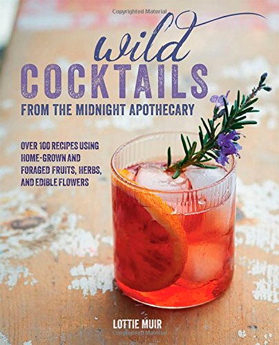 Wild Cocktails from the Midnight Apothecary: 100 Recipes Using Home-grown and Foraged Fruits, Herbs, and Edible Flowers by Lottie Muir