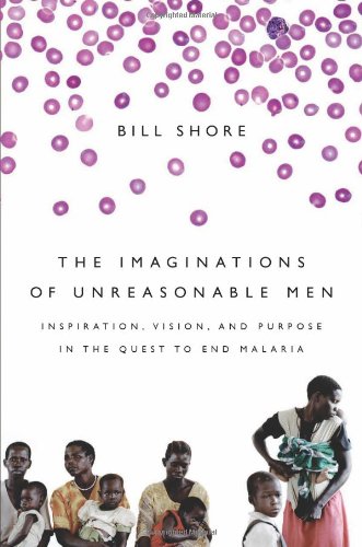 The Imaginations of Unreasonable Men: Inspiration, Vision, and Purpose in the Quest to End Malaria by Bill Shore