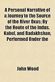 A Personal Narrative of a Journey to the Source of the River Oxus; By the Route of the Indus, Kabul, and Badakhshan, Performed Under the A Personal Narrative of a Journey to the Source of the River Oxus; By the Route of the Indus, Kabul, and Badakhshan, Performed Under the