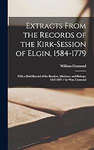 Extracts From the Records of the Kirk-Session of Elgin, 1584-1779: With a Brief Record of the Readers, Ministers, and Bishops, 1567-1897 / by Wm. Cramond by William 1844- Cramond