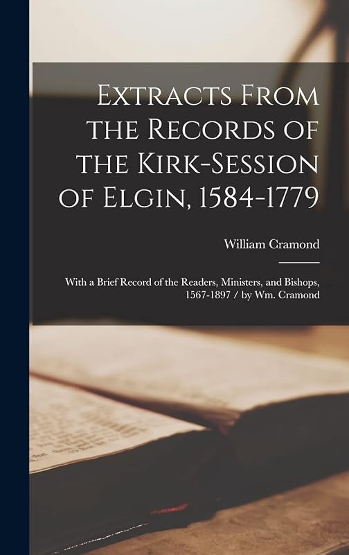 Extracts From the Records of the Kirk-Session of Elgin, 1584-1779: With a Brief Record of the Readers, Ministers, and Bishops, 1567-1897 / by Wm. Cramond by William 1844- Cramond