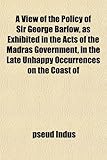 A View of the Policy of Sir George Barlow, as Exhibited in the Acts of the Madras Government, in the Late Unhappy Occurrences on the Coast of A View of the Policy of Sir George Barlow, as Exhibited in the Acts of the Madras Government, in the Late Unhappy Occurrences on the Coast of