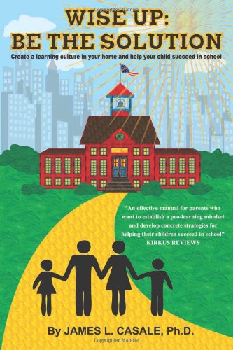 Wise Up: Be the Solution: Establish a "learning culture" in your home and help your child succeed in school by Ph.D., James L. Casale