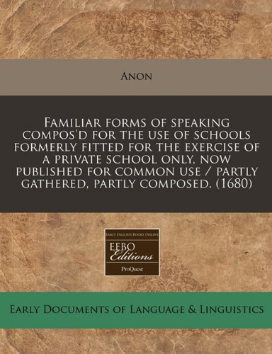 Familiar forms of speaking compos'd for the use of schools formerly fitted for the exercise of a private school only, now published for common use / partly gathered, partly composed. by Anon