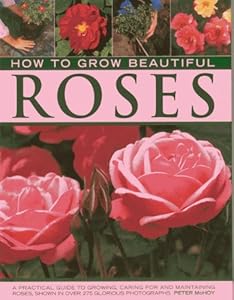 How to Grow Beautiful Roses: A Practical Guide to Growing, Caring For and Maintaining Roses, Shown in Over 275 Glorious Photographs