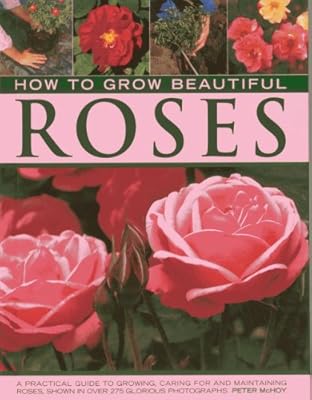 How to Grow Beautiful Roses: A Practical Guide to Growing, Caring For and Maintaining Roses, Shown in Over 275 Glorious Photographs