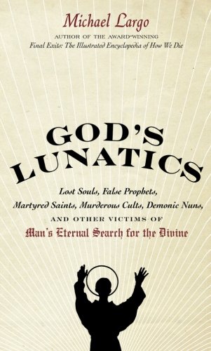 God's Lunatics: Lost Souls, False Prophets, Martyred Saints, Murderous Cults, Demonic Nuns, and Other Victims of Man's Eternal Search for the Divine by Michael Largo