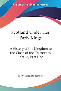 Scotland Under Her Early Kings: A History of the Kingdom to the Close of the Thirteenth Century Part One by E William Robertson
