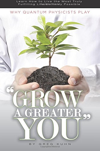 Why Quantum Physicists Play "Grow a Greater You": Learn How to Live the Most Truly Fulfilling Life Humanly Possible by Greg Kuhn