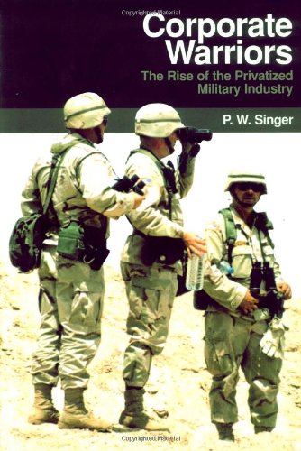 Corporate Warriors: The Rise of the Privatized Military Industry (Cornell Studies in Security Affairs) by P. W. Singer