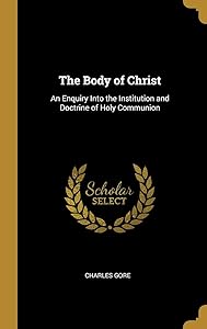 The Body of Christ: An Enquiry Into the Institution and Doctrine of Holy Communion by Charles Gore