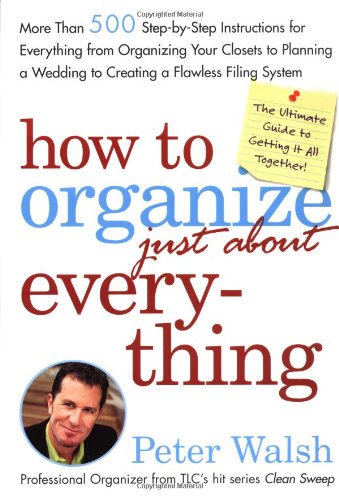 How to Organize (Just About) Everything: More Than 500 Step-by-Step Instructions for Everything from Organizing Your Closets to Planning a Wedding to Creating a Flawless Filing System by Peter Walsh