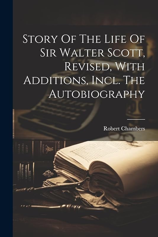 Story Of The Life Of Sir Walter Scott, Revised, With Additions, Incl. The Autobiography by Robert Chambers