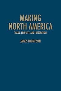 Making North America: Trade, Security, and Integration by James A. Thompson