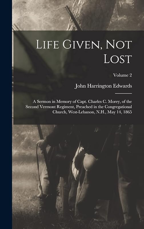 Life Given, not Lost: A Sermon in Memory of Capt. Charles c. Morey, of the Second Vermont Regiment, Preached in the Congregational Church, West-Lebanon, N.H., May 14, 1865; Volume 2 by John Harrington Edwards