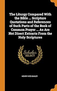 The Liturgy Compared With the Bible ... Scripture Quotations and References of Such Parts of the Book of Common Prayer ... As Are Not Direct Extracts From the Holy Scriptures by Henry Ives Bailey