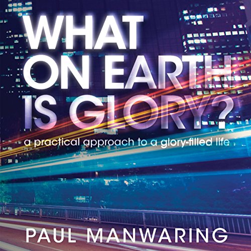 What on Earth Is Glory?: A Practical Approach to a Glory-Filled Life by Paul Manwaring