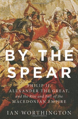 By the Spear: Philip II, Alexander the Great, and the Rise and Fall of the Macedonian Empire by Ian Worthington