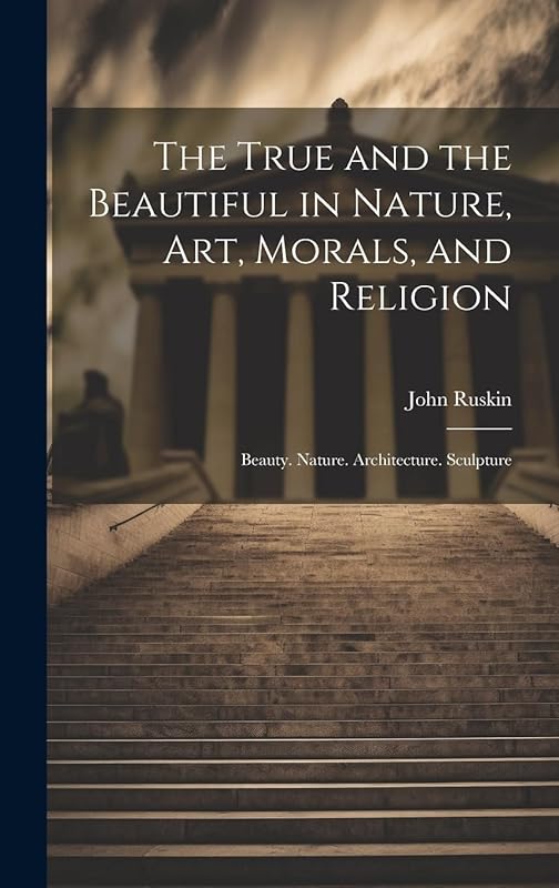 The True and the Beautiful in Nature, Art, Morals, and Religion: Beauty. Nature. Architecture. Sculpture by John Ruskin
