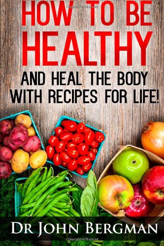 How to Be Healthy and Heal the Body With Recipes For LIFE by Dr John R Bergman