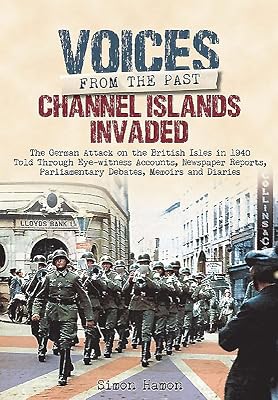 Channel Islands Invaded: The German Attack on the British Isles in 1940 Told Through Eye-Witness Accounts, Newspapers Reports, Parliamentary Debates, Memoirs and Diaries (Voices From The Past)