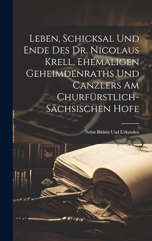Leben, Schicksal Und Ende Des Dr. Nicolaus Krell, Ehemaligen Geheimdenraths Und Canzlers Am Churfürstlich-sächsischen Hofe: Nebst Bildnis Und Urkunden by Anonymous