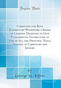 Carpentry for Boys Elementary Woodwork a Series of Lessons, Designed to Give Fundamental Instruction in Use of All the Principal Tools Needed, in Carpentry and Joinery (Classic Reprint) by George B. Kilbon